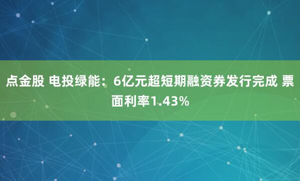 点金股 电投绿能：6亿元超短期融资券发行完成 票面利率1.43%
