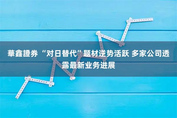華鑫證券 “对日替代”题材逆势活跃 多家公司透露最新业务进展