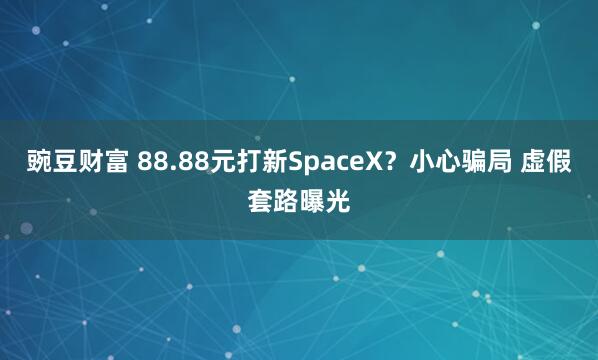 豌豆财富 88.88元打新SpaceX？小心骗局 虚假套路曝光