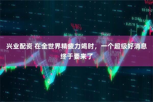 兴业配资 在全世界精疲力竭时，一个超级好消息终于要来了