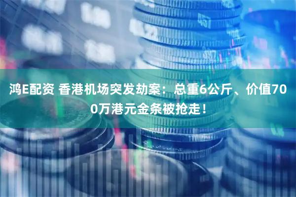 鸿E配资 香港机场突发劫案：总重6公斤、价值700万港元金条被抢走！