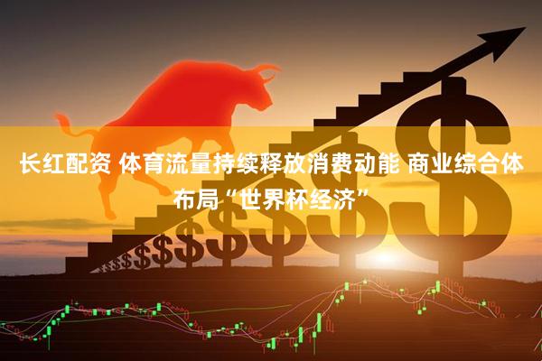 长红配资 体育流量持续释放消费动能 商业综合体布局“世界杯经济”
