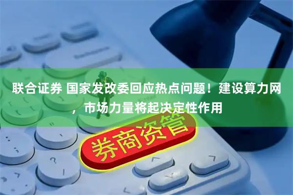 联合证券 国家发改委回应热点问题！建设算力网，市场力量将起决定性作用