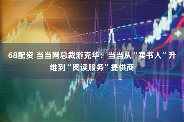 68配资 当当网总裁游克华：当当从“卖书人”升维到“阅读服务”提供商