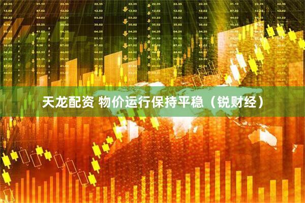 天龙配资 物价运行保持平稳（锐财经）