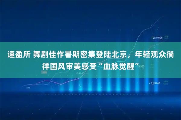 速盈所 舞剧佳作暑期密集登陆北京，年轻观众徜徉国风审美感受“血脉觉醒”