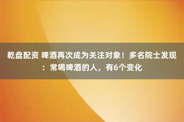 乾盘配资 啤酒再次成为关注对象！多名院士发现：常喝啤酒的人，有6个变化
