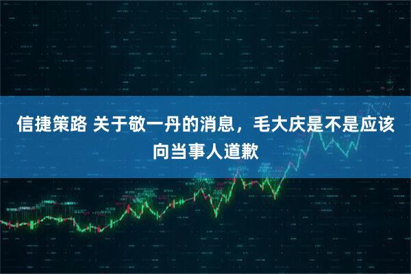 信捷策路 关于敬一丹的消息，毛大庆是不是应该向当事人道歉